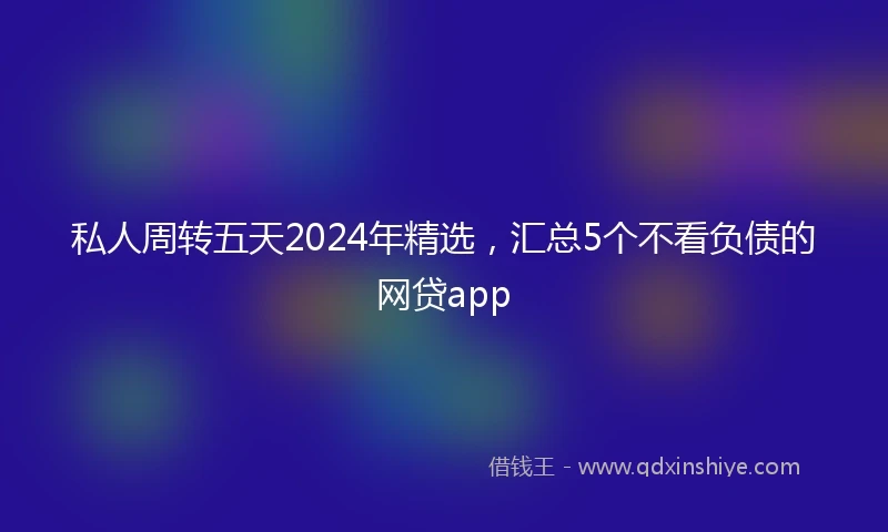 私人周转五天2024年精选，汇总5个不看负债的网贷app
