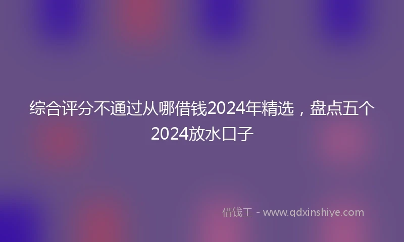 综合评分不通过从哪借钱2024年精选，盘点五个2024放水口子