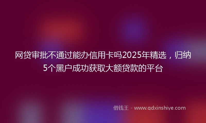 网贷审批不通过能办信用卡吗2025年精选，归纳5个黑户成功获取大额贷款的平台