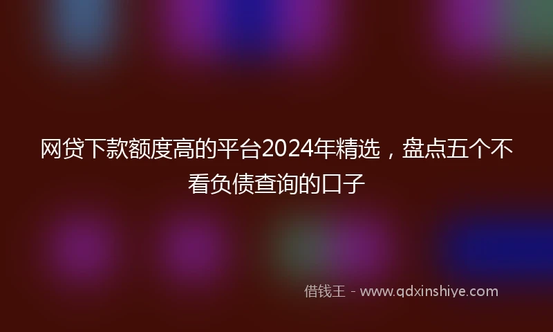 网贷下款额度高的平台2024年精选，盘点五个不看负债查询的口子