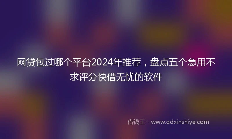 网贷包过哪个平台2024年推荐，盘点五个急用不求评分快借无忧的软件