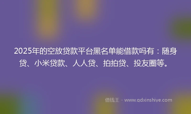 2025年的空放贷款平台黑名单能借款吗有：随身贷、小米贷款、人人贷、拍拍贷、投友圈等。