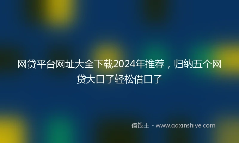 网贷平台网址大全下载2024年推荐，归纳五个网贷大口子轻松借口子