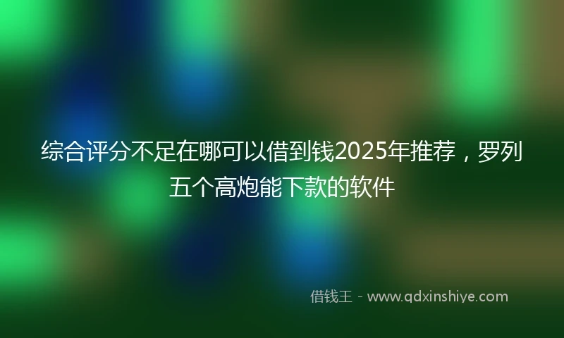 综合评分不足在哪可以借到钱2025年推荐，罗列五个高炮能下款的软件