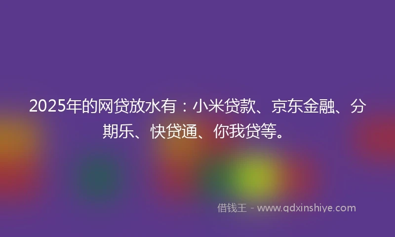 2025年的网贷放水有：小米贷款、京东金融、分期乐、快贷通、你我贷等。