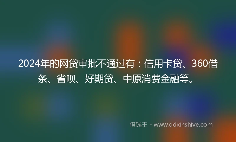 2024年的网贷审批不通过有：信用卡贷、360借条、省呗、好期贷、中原消费金融等。