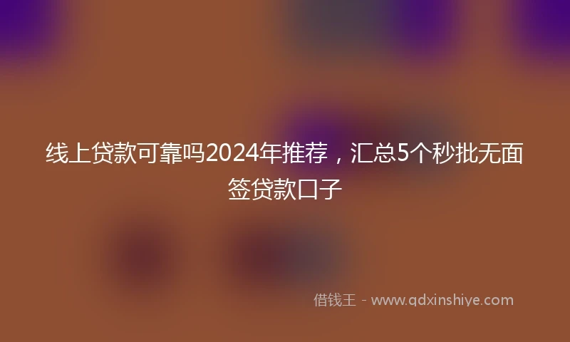 线上贷款可靠吗2024年推荐，汇总5个秒批无面签贷款口子