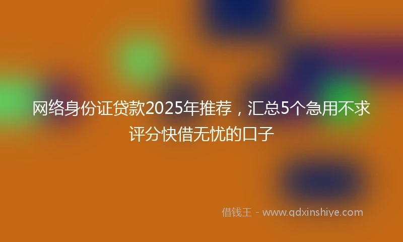 网络身份证贷款2025年推荐，汇总5个急用不求评分快借无忧的口子