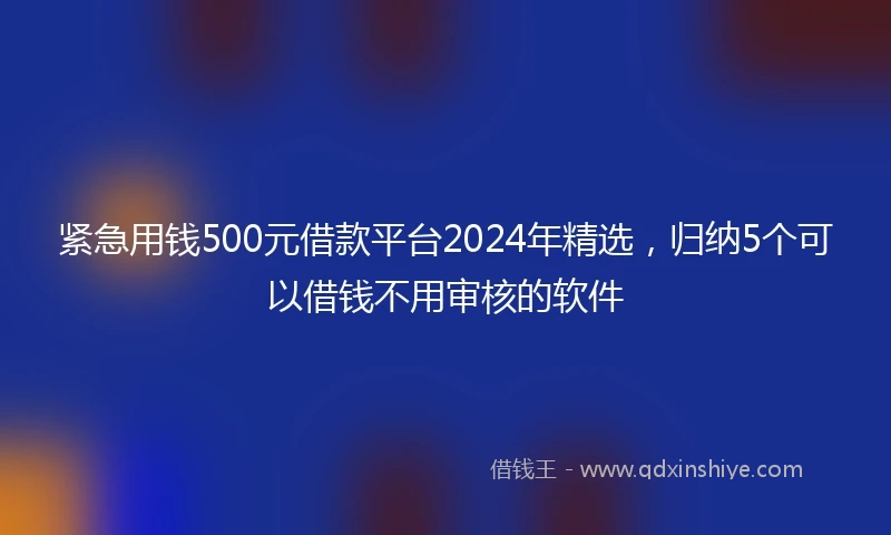 紧急用钱500元借款平台2024年精选，归纳5个可以借钱不用审核的软件