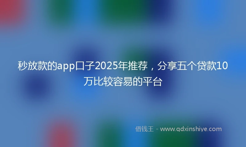 秒放款的app口子2025年推荐，分享五个贷款10万比较容易的平台