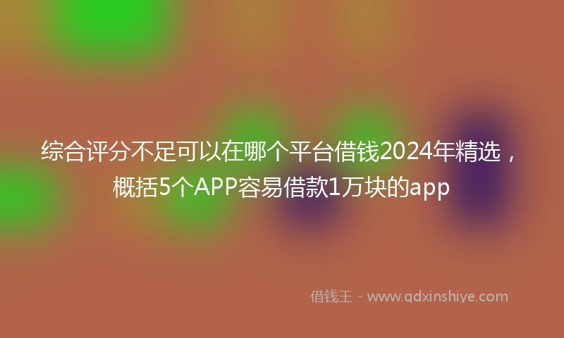 综合评分不足可以在哪个平台借钱2024年精选，概括5个APP容易借款1万块的app