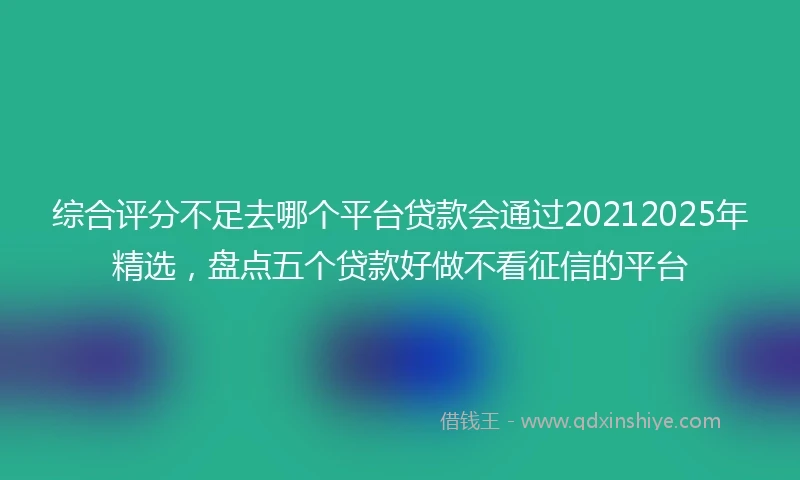综合评分不足去哪个平台贷款会通过20212025年精选，盘点五个贷款好做不看征信的平台