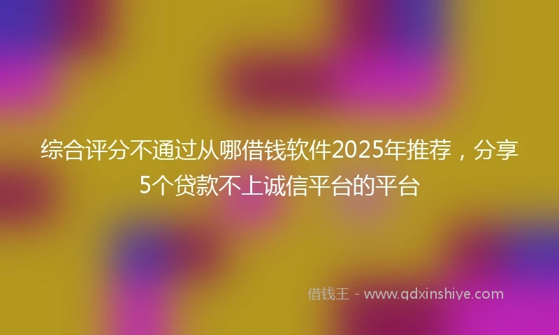 综合评分不通过从哪借钱软件2025年推荐，分享5个贷款不上诚信平台的平台