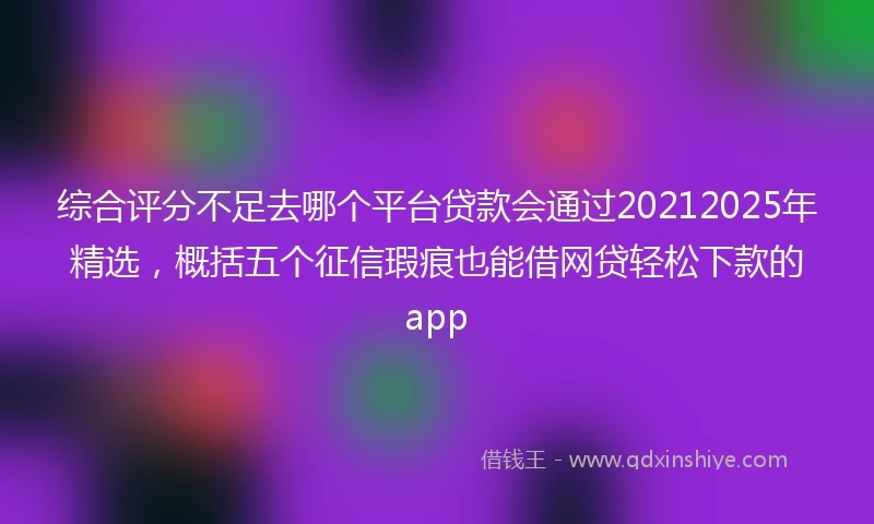 综合评分不足去哪个平台贷款会通过20212025年精选，概括五个征信瑕疵也能借网贷轻松下款的app