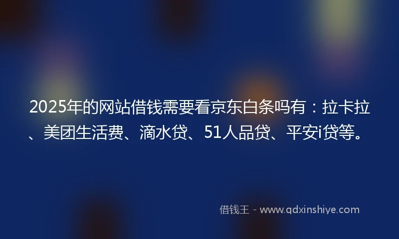 2025年的网站借钱需要看京东白条吗有：拉卡拉、美团生活费、滴水贷、51人品贷、平安i贷等。