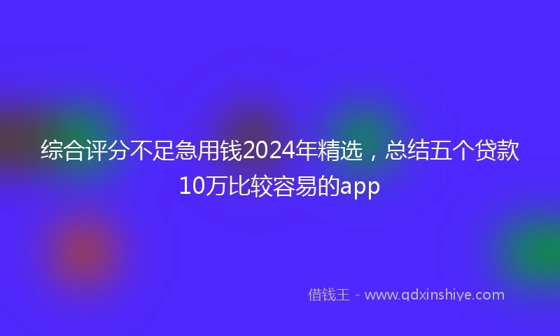 综合评分不足急用钱2024年精选，总结五个贷款10万比较容易的app
