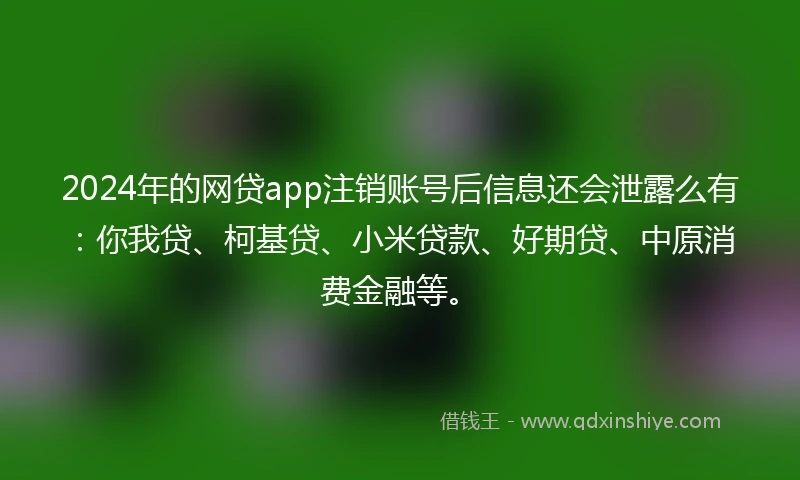 2024年的网贷app注销账号后信息还会泄露么有：你我贷、柯基贷、小米贷款、好期贷、中原消费金融等。
