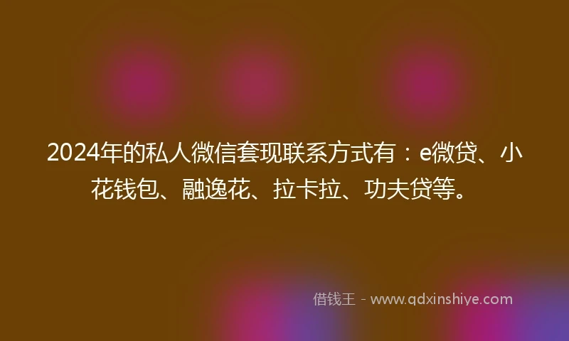 2024年的私人微信套现联系方式有：e微贷、小花钱包、融逸花、拉卡拉、功夫贷等。