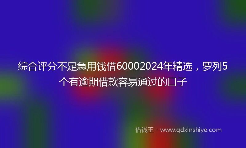 综合评分不足急用钱借60002024年精选，罗列5个有逾期借款容易通过的口子