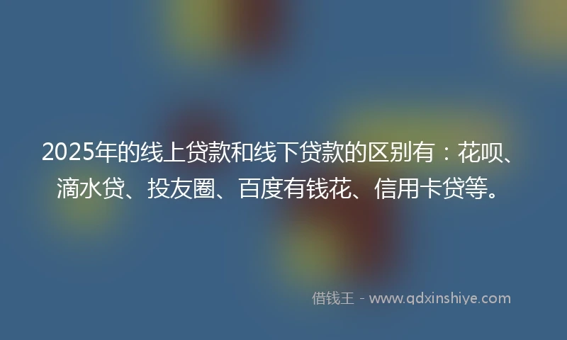 2025年的线上贷款和线下贷款的区别有：花呗、滴水贷、投友圈、百度有钱花、信用卡贷等。