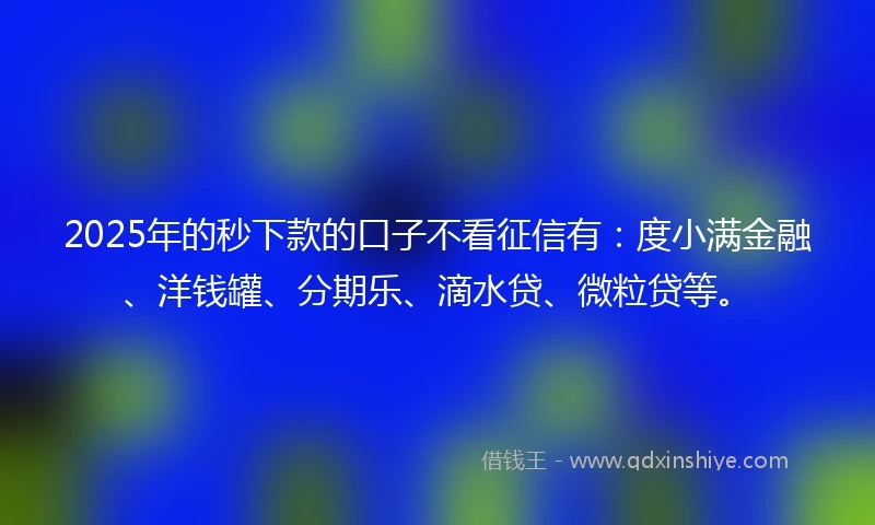 2025年的秒下款的口子不看征信有：度小满金融、洋钱罐、分期乐、滴水贷、微粒贷等。
