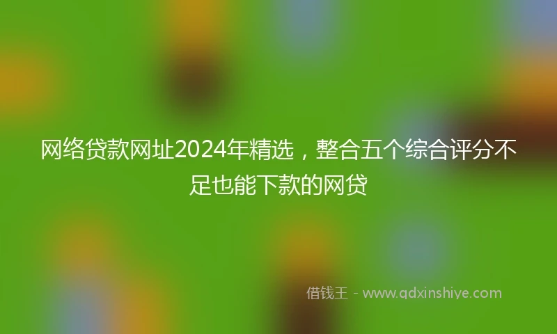 网络贷款网址2024年精选，整合五个综合评分不足也能下款的网贷