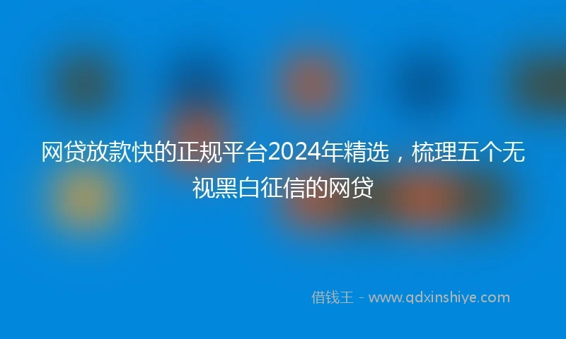 网贷放款快的正规平台2024年精选，梳理五个无视黑白征信的网贷