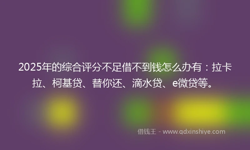 2025年的综合评分不足借不到钱怎么办有：拉卡拉、柯基贷、替你还、滴水贷、e微贷等。