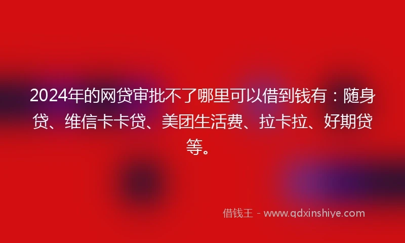 2024年的网贷审批不了哪里可以借到钱有:随身贷、维信卡卡贷、美团生活费、拉卡拉、好期贷等。