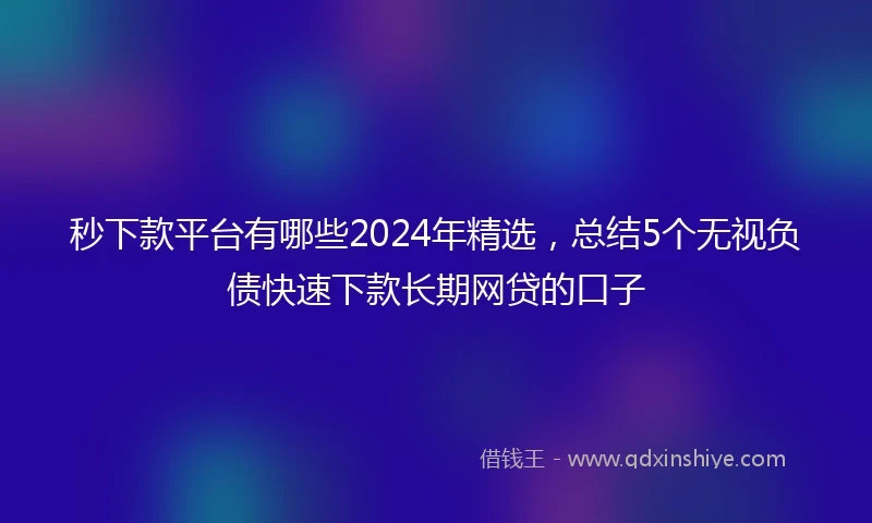秒下款平台有哪些2024年精选，总结5个无视负债快速下款长期网贷的口子