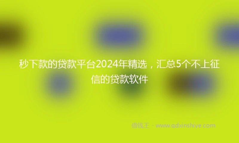 秒下款的贷款平台2024年精选，汇总5个不上征信的贷款软件