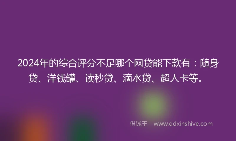 2024年的综合评分不足哪个网贷能下款有：随身贷、洋钱罐、读秒贷、滴水贷、超人卡等。