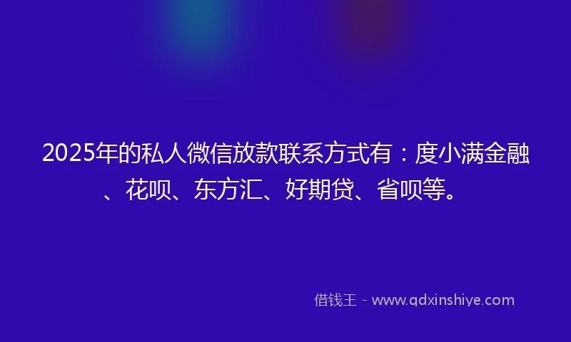 2025年的私人微信放款联系方式有：度小满金融、花呗、东方汇、好期贷、省呗等。
