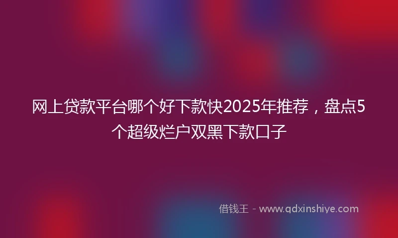 网上贷款平台哪个好下款快2025年推荐，盘点5个超级烂户双黑下款口子