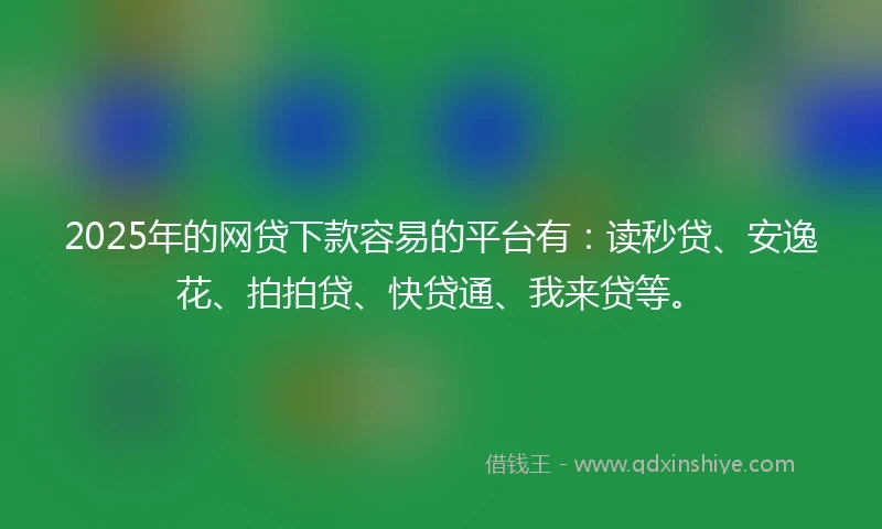 2025年的网贷下款容易的平台有：读秒贷、安逸花、拍拍贷、快贷通、我来贷等。