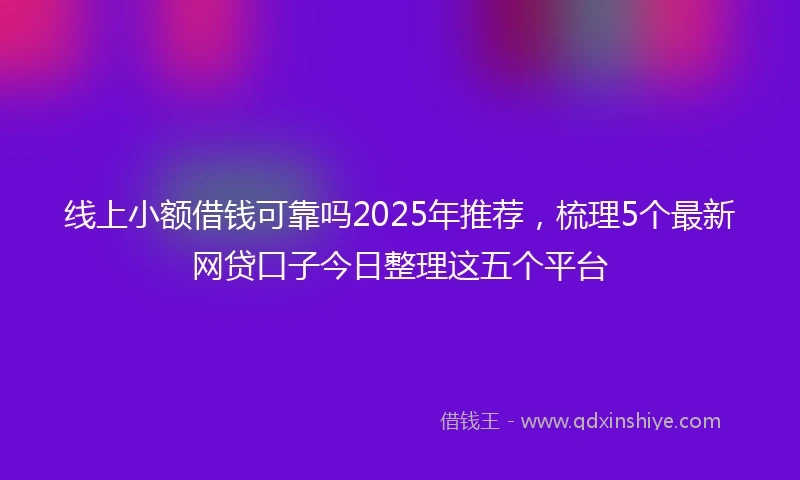 线上小额借钱可靠吗2025年推荐，梳理5个最新网贷口子今日整理这五个平台