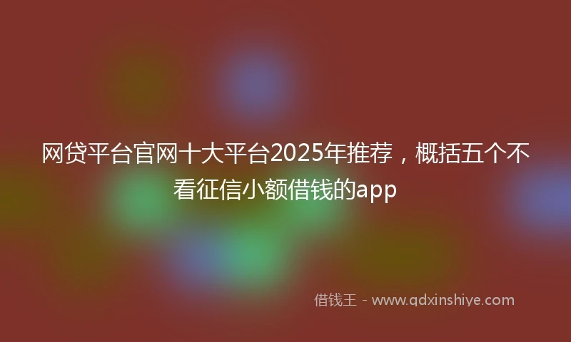 网贷平台官网十大平台2025年推荐，概括五个不看征信小额借钱的app