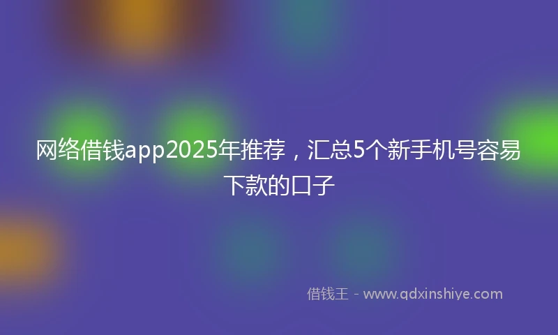 网络借钱app2025年推荐，汇总5个新手机号容易下款的口子