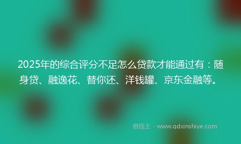 2025年的综合评分不足怎么贷款才能通过有：随身贷、融逸花、替你还、洋钱罐、京东金融等。
