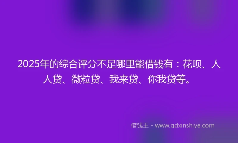 2025年的综合评分不足哪里能借钱有：花呗、人人贷、微粒贷、我来贷、你我贷等。