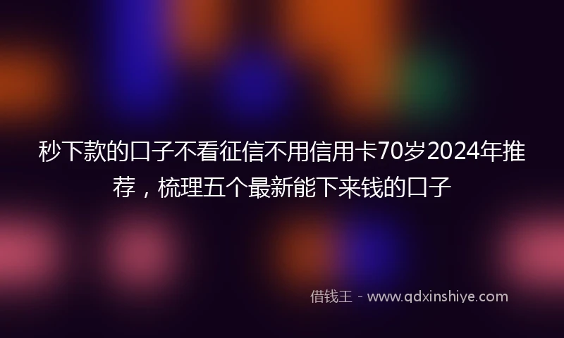 秒下款的口子不看征信不用信用卡70岁2024年推荐，梳理五个最新能下来钱的口子