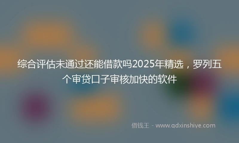 综合评估未通过还能借款吗2025年精选，罗列五个审贷口子审核加快的软件