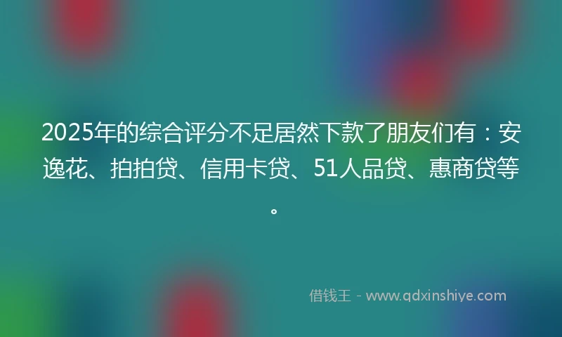 2025年的综合评分不足居然下款了朋友们有：安逸花、拍拍贷、信用卡贷、51人品贷、惠商贷等。