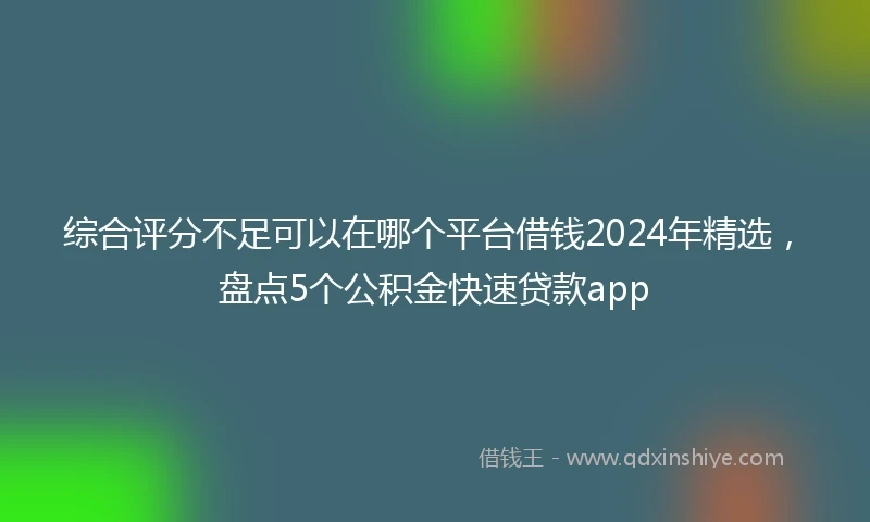综合评分不足可以在哪个平台借钱2024年精选，盘点5个公积金快速贷款app