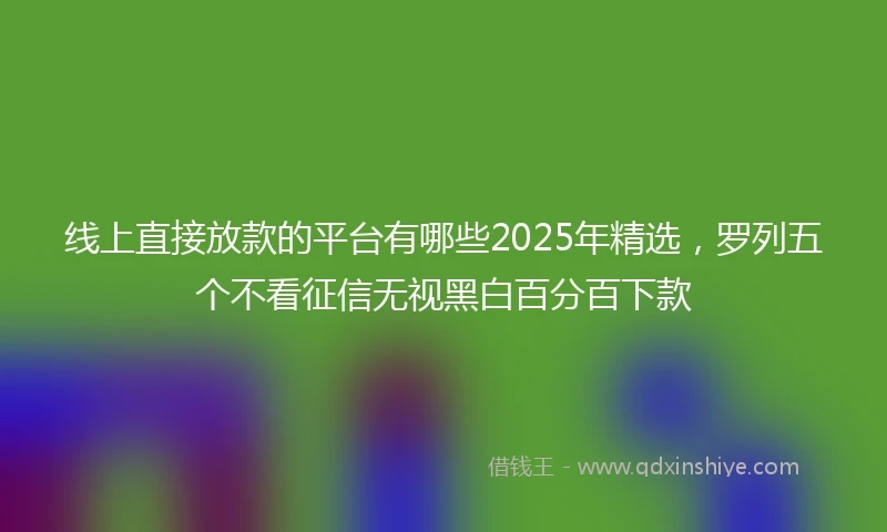 线上直接放款的平台有哪些2025年精选，罗列五个不看征信无视黑白百分百下款