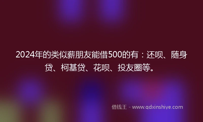 2024年的类似薪朋友能借500的有：还呗、随身贷、柯基贷、花呗、投友圈等。