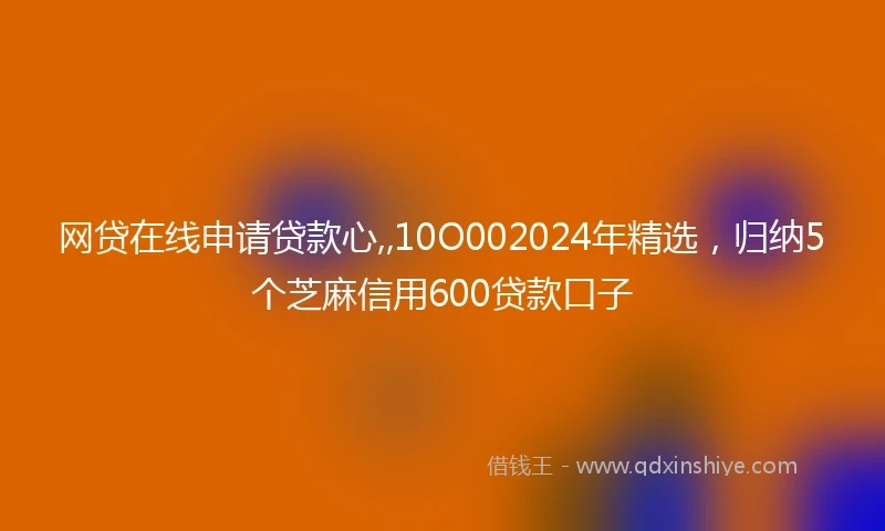 网贷在线申请贷款心,,10O002024年精选，归纳5个芝麻信用600贷款口子
