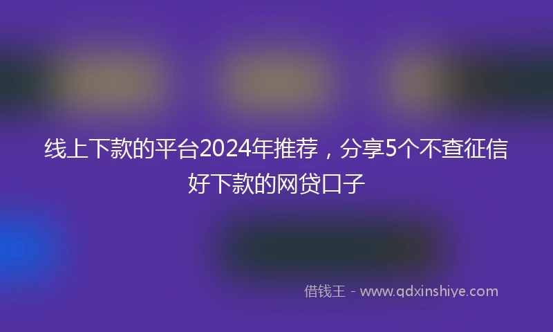 线上下款的平台2024年推荐，分享5个不查征信好下款的网贷口子