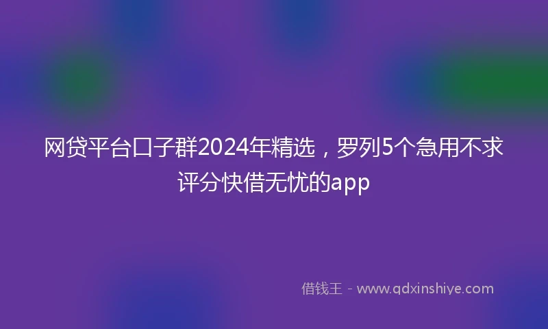 网贷平台口子群2024年精选，罗列5个急用不求评分快借无忧的app