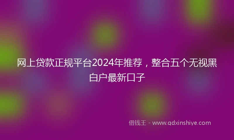 网上贷款正规平台2024年推荐，整合五个无视黑白户最新口子